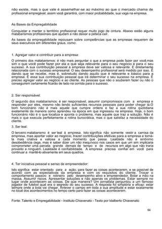 não existe, mas o que vale é assemelhar-se ao máximo ao que o mercado chama de
profissional empregável, assim você garantirá, com maior probabilidade, sua vaga na empresa.
As Bases da Empregabilidade
Conquistar e manter o território profissional requer muito jogo de cintura. Abaixo estão alguns
malabarismos profissionais que ajudam a não deixar a peteca cair.
As bases da empregabilidade repousam sobre competências que as empresas requerem de
seus executivos em diferentes graus, como:
1. Agregar valor e contribuir para a empresa:
O primeiro dos malabarismos: é não mais perguntar o que a empresa pode fazer por você,mas
sim o que você pode fazer por ela e que seja relevante para o seu negócio e para o seu
sucesso. A sua contribuição pessoal à empresa deve ser valiosa e relevante. E diretamente
relacionada com o sucesso empresarial. O seu desempenho profissional será medido por isso. É
dando que se recebe, mas é, sobretudo dando aquilo que é relevante e básico para a
empresa. É essa sua contribuição pessoal que irá determinar o seu sucesso na empresa. É
preciso agregar valor ao negócio e ao cliente. As pessoas que não o souberem fazer ou não o
conseguirem certamente ficarão de lado na corrida para o sucesso.
2. Ser responsável:
O segundo dos malabarismos: é ser responsável, assumir compromissos com a empresa e
responder por eles, mesmo não tendo suficientes recursos pessoais para poder chegar lá.O
bom funcionário não é mais aquele que cumpre ordens e faz a sua rotina quotidiana
exatamente da maneira como aprendeu na época em que ingressou na empresa. Hoje, o bom
funcionário não é o que localiza e aponta o problema, mas aquele que traz a solução. Não é
mais o que executa perfeitamente a rotina burocrática, mas o que satisfaz a necessidade do
cliente.
3. Ser leal:
O terceiro malabarismo é ser leal à empresa. Isto significa não somente vestir a camisa da
empresa, mas aportar valor ao negócio, trazer contribuições efetivas para a empresa e torná-
la mais criativa e valiosa a cada momento que passa. Lealdade não é sinônimo
desobediência cega, mas é saber dizer um não inequívoco nos casos em que um sim implicaria
comprometer uma parcela grande demais de tempo e de recursos em algo que não traria
proveito a ninguém. Lealdade é confiabilidade. A empresa precisa confiar em você para
continuar a mantê-lo ativamente em seus quadros.
4. Ter iniciativa pessoal e senso de empreendedor:
Isto significa estar orientado para a ação, para fazer as coisas acontecerem, e se possível de
acordo com as expectativas da empresa e com os requisitos do cliente. Trocar o
comportamento passivo e rotineiro pelo desempenho ativo e empreendedor. Botar a mão na
massa. Assumir riscos. Apresentar soluções e não apenas os problemas. Estar sempre no
lugar onde acontecem as coisas. De que maneira? Um jornalista perguntou a um famoso
jogador de futebol qual era o segredo do seu sucesso. A resposta foi simplória e eficaz: estar
sempre onde a bola vai chegar. Antever o campo em toda a sua amplitude e estar exatamente
no local dos acontecimentos no tempo certo para fazer as coisas acontecerem.
Fonte: Talento e Empregabilidade - Instituto Chiavenato - Texto por Idalberto Chiavenato
64
 
