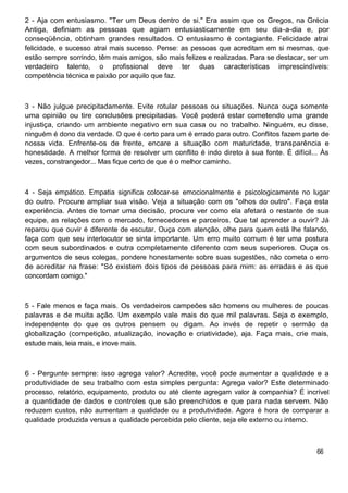2 - Aja com entusiasmo. "Ter um Deus dentro de si." Era assim que os Gregos, na Grécia
Antiga, definiam as pessoas que agiam entusiasticamente em seu dia-a-dia e, por
conseqüência, obtinham grandes resultados. O entusiasmo é contagiante. Felicidade atrai
felicidade, e sucesso atrai mais sucesso. Pense: as pessoas que acreditam em si mesmas, que
estão sempre sorrindo, têm mais amigos, são mais felizes e realizadas. Para se destacar, ser um
verdadeiro talento, o profissional deve ter duas características imprescindíveis:
competência técnica e paixão por aquilo que faz.
3 - Não julgue precipitadamente. Evite rotular pessoas ou situações. Nunca ouça somente
uma opinião ou tire conclusões precipitadas. Você poderá estar cometendo uma grande
injustiça, criando um ambiente negativo em sua casa ou no trabalho. Ninguém, eu disse,
ninguém é dono da verdade. O que é certo para um é errado para outro. Conflitos fazem parte de
nossa vida. Enfrente-os de frente, encare a situação com maturidade, transparência e
honestidade. A melhor forma de resolver um conflito é indo direto à sua fonte. É difícil... Às
vezes, constrangedor... Mas fique certo de que é o melhor caminho.
4 - Seja empático. Empatia significa colocar-se emocionalmente e psicologicamente no lugar
do outro. Procure ampliar sua visão. Veja a situação com os "olhos do outro". Faça esta
experiência. Antes de tomar uma decisão, procure ver como ela afetará o restante de sua
equipe, as relações com o mercado, fornecedores e parceiros. Que tal aprender a ouvir? Já
reparou que ouvir é diferente de escutar. Ouça com atenção, olhe para quem está lhe falando,
faça com que seu interlocutor se sinta importante. Um erro muito comum é ter uma postura
com seus subordinados e outra completamente diferente com seus superiores. Ouça os
argumentos de seus colegas, pondere honestamente sobre suas sugestões, não cometa o erro
de acreditar na frase: "Só existem dois tipos de pessoas para mim: as erradas e as que
concordam comigo."
5 - Fale menos e faça mais. Os verdadeiros campeões são homens ou mulheres de poucas
palavras e de muita ação. Um exemplo vale mais do que mil palavras. Seja o exemplo,
independente do que os outros pensem ou digam. Ao invés de repetir o sermão da
globalização (competição, atualização, inovação e criatividade), aja. Faça mais, crie mais,
estude mais, leia mais, e inove mais.
6 - Pergunte sempre: isso agrega valor? Acredite, você pode aumentar a qualidade e a
produtividade de seu trabalho com esta simples pergunta: Agrega valor? Este determinado
processo, relatório, equipamento, produto ou até cliente agregam valor à companhia? É incrível
a quantidade de dados e controles que são preenchidos e que para nada servem. Não
reduzem custos, não aumentam a qualidade ou a produtividade. Agora é hora de comparar a
qualidade produzida versus a qualidade percebida pelo cliente, seja ele externo ou interno.
66
 