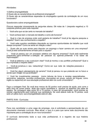 Atividades:
1) Defina empregabilidade
2) Quais são as características do profissional empregável?
3) Quais são as características esperadas do empregados quando da contratação de um novo
funcionário?
Questionário sobre empregabilidade
Procure responder sinceramente às perguntas abaixo. Dê notas de 1 (resposta negativa) a 10
(resposta positiva) para cada resposta:
1. Você acha que vai dar certo no mercado de trabalho?
2. Você conhece bem o mercado de trabalho e como ele funciona?
3. Qual é o tipo de empresa onde você gostaria de trabalhar? Você já fez alguma pesquisa a
respeito? Qual o seu conhecimento a respeito?
4. Você sabe quantos candidatos disputarão as mesmas oportunidades de trabalho que você
deseja conquistar? Como se sente em relação a eles?
5. Quais são as suas armas para disputar um emprego e fazer carreira em uma empresa?
Você já está suficientemente armado para a caçada?
6. Você já passou por um processo seletivo em alguma empresa? Você está realmente
preparado para enfrentar a seleção de pessoal ou apenas pretende ir na base da
improvisação?
7. Você já elaborou o seu curriculum vitae? Você já montou o seu portfólio profissional? Qual a
sua impressão a respeito deles?
8. Você já construiu o seu networking? Como vai sua rede de relações pessoais e
profissionais?
9. Você fez algum planejamento de carreira? Você já pensou no que pretende ser no futuro e
aonde quer chegar na sua profissão?
10. Você faz investimentos pessoais (como leituras de livros e revistas especializadas,
seminários, palestras, reuniões profissionais, discussões em grupo, estudo de línguas, como
inglês ou espanhol) em sua educação profissional além do curso universitário?
Faça a contagem final. Se você teve menos de 50 pontos você precisa de ajuda, pois corre o
sério risco de comer poeira atrás dos outros candidatos e aquecer os assentos nas salas de
espera. Se conseguiu algo entre 50 a 75 pontos, é caso de recuperação: você precisa se
reciclar urgentemente para melhorar sua candidatura. Se você obteve mais de 75 pontos, você
será um páreo duro: sua empregabilidade está em alta.
PARTE XVIII - Currículos
Para nos candidatar a uma vaga de emprego, nos é solicitada a apresentação de um
documento chamado currículo. Mas afinal, o que é e para que serve este documento tão
importante para a contratação de um novo funcionário?
O currículo demonstra toda a sua vida profissional, é o registro de sua história
profissional.
68
 