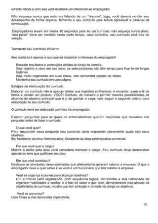 características e com isso você mostrará um diferencial ao empregador.
Não esqueça nunca que estamos falando de um “resumo”, logo, você deverá vender seu
desempenho de forma objetiva, tornando o seu currículo uma leitura agradável e passível de
continuação.
Empregadores levam em média 30 segundos para ler um currículo, não esqueça nunca disso,
“seu peixe” deve ser vendido neste curto tempo, caso contrário, seu currículo está fora de
seleção.
Tornando seu currículo eficiente
Seu currículo é apenas a isca que irá despertar o interesse do empregador!
Ressalte resultados e promoções obtidas ao longo da carreira.
Seja objetivo e claro em seu texto, os selecionadores não têm tempo para ficar lendo longas
histórias.
Seja muito organizado em suas idéias, isso demonstra coesão de idéias.
Mantenha seu currículo em uma página.
Eetapas de elaboração do currículo
Elaborar um currículo não é apenas relatar sua trajetória profissional, é encantar quem o lê de
forma a vender um produto: VOCÊ! Contudo, de maneira a permitir maiores possibilidades de
alcance do objetivo principal que é o de ganhar a vaga, vale seguir o seguinte roteiro para
elaboração de seu currículo:
O currículo deve ser elaborado com foco no empregador.
Existem perguntas para as quais os entrevistadores querem respostas que devemos nos
perguntar antes de fazer o currículo:
O que você quer?
Para responder essa pergunta seu currículo deve responder claramente quais são seus
objetivos.
Ex: Assistente da área Administrativa; Assistente da área administrativa comercial.
Por que você quer o cargo?
Mostre a razão pela qual você considera merecer o cargo. Seu currículo deve demonstrar
apenas os itens que justificam seu foco.
Em que você contribuiu?
Destaque as atividades desempenhadas que efetivamente geraram retorno a empresa. O que o
empregador deve e quer saber é se você é um funcionário que traz retorno à empresa.
Você se organiza e planeja para alcançar objetivos?
Um currículo bem organizado, com seqüência lógica, demonstra a sua habilidade de
organizar habilidades e tarefas, e o fato de saber o que quer, demonstrando isso através da
objetividade do currículo, mostra que tem ambição e vontade de atingir os objetivos.
Você se comunica?
Usar frases curtas demonstra objetividade.
70
 