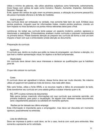 Utilize o mínimo de palavras, não utilize advérbios subjetivos como fortemente, extremamente.
Inicie frases com verbos de ação como Construí, Resolvi, Aumentei, Implantei, Administrei,
Descobri, Planejei, etc.
Evite, apesar dos verbos de ação virem na primeira pessoa, a utilização do pronome pessoal EU,
ele passa impressão ofensiva e de falta de modéstia.
Você é positivo?
Seu currículo deve ser embasado na verdade, mas somente falar bem de você. Enfatize seus
pontos positivos, ninguém quer ler informações tristes, mostre pontos positivos, criando um
bom impacto no início da leitura e os pontos menos relevantes deixe para o final.
Lembre-se: Ao redigir seu currículo tente passar um aspecto moderno, positivo, agressivo e
direcionado a realizações. Entrevistadores analisam muitos currículos e precisam compreendêlo
na primeira leitura. Preste bastante atenção ao preparar seu currículo de forma a criar um bom
impacto e fazer com que o entrevistador preste atenção ao documento.
Preparação do currículo
Aparência:
O currículo que, dentro os muitos que estão na mesa do empregador, vai chamar a atenção, é o
que tiver a melhor apresentação visual, for objetivo e de fácil compreensão.
Objetividade:
Um currículo deve deixar claro seus interesses e destacar as qualificações que te habilitam
para tal.
O que não colocar no currículo
Cores
O currículo deve ser agradável à leitura, dessa forma deve ser muito discreto. No máximo
utilize um papel em tom pastel ao invés de branco, mas nada além disso.
Não varie fontes, utilize a fonte ARIAL e os recursos negrito e itálico do processador de texto.
Evite transformar seu currículo em uma salada gráfica e acabar irritando quem o lê.
RG, CPF e outros números de documentos
Não perca tempo inserindo informações em sue currículo que somente servirão, em
primeira instância, para poluir a visualização. Se alguém tiver interesse nestes documentos,
será o departamento pessoal e os solicitará em momento oportuno.
Razões por ter deixado seu último emprego
Esta informação é importante para o empregador, mas deve ser discutida em momento
oportuno, possivelmente na entrevista.
Lista de referências
Deve ser impressa à parte e você deve, se for o caso, levá-la com você para entrevista. Mas
somente a apresente se for solicitada.
71
 