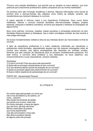 "Procuro uma posição desafiadora, que permita que eu atualize os meus talentos, com bom
potencial para crescimento profissional e salário compatível com as minhas habilidades".
Os próximos itens são Formação Acadêmica e Idiomas. Algumas informações como escola de
primeira linha e idiomas fluentes são utilizados como critério de seleção, portanto, são
características que merecem destaque no currículo.
O passo seguinte é informar sobre a sua Experiência Profissional. Caso nunca tenha
trabalhado, valorize o currículo incluindo atividades não-remuneradas, estágios, projetos
especiais, pesquisas e trabalhos voluntários, de forma que desperte o interesse do empregador de
alguma forma.
Itens como prêmios, honrarias, citações, bolsas escolares e nomeações pertencem ao item
Atividades Extracurriculares ou Destaques. Use a ordem cronológica invertida, da mais recente à
mais antiga informação.
Os Cursos Complementares voltados à área de seu interesse devem ser mencionados no final do
currículo.
A falta de experiência profissional é o maior obstáculo enfrentado por estudantes e
profissionais recém-formados, especialmente aqueles que não estavam empregados antes de
concluir seus estudos, pois alguns empregadores são relutantes em contratar novatos,
temendo que eles careçam de experiência para se tornarem imediatamente produtivos. Por
este motivo, o currículo deve enfatizar a sua dedicação, os seus objetivos, seu
comprometimento e suas expectativas, sempre realistas.
Atividades:
1) O que é currículo? Para que serve este documento?
2) Quais são as principais características do bom currículo?
3) O que devemos atentar quando da produção de um currículo?
4) Quais as principais etapas para preenchimento do currículo?
5) Qual a melhor seqüência de apresentação de um currículo?
PARTE XIX - Apresentação Pessoal
EU, ETIQUETA
Carlos Drummond de Andrade
Em minha calça está grudado um nome que
não é meu de batismo ou de cartório, um
nome... estranho.
Meu blusão traz lembrete de bebida
que jamais pus na boca, nesta vida.
Em minha camiseta, a marca de cigarro
que não fumo, até hoje não fumei.
Minhas meias falam de produto
que nunca experimentei
mas são comunicados a meus pés.
Meu tênis é proclama colorido
de alguma coisa não provada
74
 