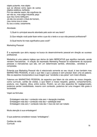 objeto pulsante, mas objeto
que se oferece como signo de outros
objetos estáticos, tarifados.
Por me ostentar assim, tão orgulhoso de
ser não eu, mas artigo industrial, peço
que meu nome retifiquem.
Já não me convém o título de homem,
meu nome novo é coisa.
Eu sou a coisa, coisamente.
Atividade:
1) Qual é o principal assunto abordado pelo autor em seu texto?
2) Que relação você pode fazer entre o que diz o texto e a sua vida pessoa/ profissional?
3) Qual trecho foi mais significativo para você?
Marketing Pessoal
É a expressão que abriu espaço na busca do desenvolvimento pessoal em direção ao sucesso
profissional.
Marketing é uma palavra inglesa que deriva do latim MERCATUS que significa mercado, aonde
vendem mercadorias. A criação da expressão Marketing Pessoal foi exatamente de equiparar
pessoas a mercadorias que são, em um determinado sentido, oferecidas , vendidas e
compradas.
Entenda que Marketing Pessoal não é relacionado somente ao seu visual, é isso também mas
MARKETING PESSOAL é tudo o que fala o que a pessoa é sem precisar dizer uma só palavra.
São os aspectos incorporados à sua imagem que “venderão o seu peixe” com maior eficácia.
Falamos em MARKETING PESSOAL de aspectos que falam de nós antes de nossa chegada,
como currículo, cartão de visitas, o que falam a nosso respeito, gestos, comportamento,
postura, voz, higiene, ética, entre outros. Porém, se um dos aspectos for negligenciado,
podemos perder credibilidade, mesmo com conteúdo, podemos ter uma imagem não grata à
sociedade.
Vejam as fórmulas:
Embalagem nota dez + conteúdo nota zero = decepção imediata
Embalagem nota dez + conteúdo nota dez = satisfação total
Embalagem nota zero + conteúdo nota dez = risco de nem ser notado
Muita atenção à sua embalagem!
O que podemos considerar nossas “embalagens”:
Cartões de visita
Currículo
76
 