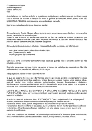 Comportamento Social
Aparência pessoal
Gestos e Posturas
Voz
Já estudamos no capítulo anterior a questão do cuidado com a elaboração do currículo, quais
são as formas de manter a atenção do leitor e ganhar a entrevista, enfim, como fazer seu
MARKETING PESSOAL apenas com a apresentação do currículo.
Mas temos mais alguns itens que devemos atentar:
Comportamento Social: Nosso relacionamento com as outras pessoas também conta muitos
pontos na criação de nossa imagem.
Vivemos hoje em uma sociedade que acredita ser fora de moda ser amável. Acreditam que
liberdade é fazer o que se quer, sem respeito aos outros. Existe um medo intrínseco nas
pessoas de que se forem amáveis perderam seu poder.
Comportamentos exteriorizam atitudes e nossas atitudes são compostas por três fatores:
crenças e conhecimento sobre determinado objeto;
emoções em relação à ele;
disposição para agir diante dele.
Com isso, torna-se difícil ter comportamentos positivos quando não se encontra dentro de nós
atitudes positivas.
Respeite as pessoas sempre, todos os cargos e formas de trabalho são necessários. Na vida
profissional o que prevalece é a hierarquia de cargos.
Adequação aos papéis sociais é palavra chave!
O que se espera de nós é que tenhamos atitudes positivas, porém só alcançaremos isso
através de comportamentos positivos, então, busque sempre manter uma postura ética,
amável, cordial com chefes, colegas, subordinados, clientes, fornecedores, visitantes.
Mantenha uma postura positiva não no sentido de aceitação irrestrita de tudo o que acontece a
sua volta, mas colaborando com seu espaço construtivamente.
LEMBRE-SE A IMAGEM DA EMPRESA É A SOMA DAS IMAGENS PESSOAIS DE SEUS
FUNCIONÁRIOS, logo, se você não mantiver sua imagem pessoal positiva, poderá perder
boas oportunidades.
Aparência pessoal: Mais uma vez - ADEQUAÇÃO!! Como se pentear? Que maquiagem?
Homens, com barba ou sem barba? Gravata? Roupa esporte ou terno escuro?
Você deve ter seu estilo, porém adequando-se ao ambiente em que estará inserido.
Funcionários de um escritório de advocacia ou de um banco devem manter padrões discretos de
vestimentas, diferentes daqueles que trabalham em uma loja de roupas jovens ou em uma
agência de publicidade.
Cabe uma colocação às mulheres - o ambiente profissional não é ambiente para sensualidade,
dessa forma evitemos usar roupas coladas, alceias, transparências, decotes, fendas.
77
 
