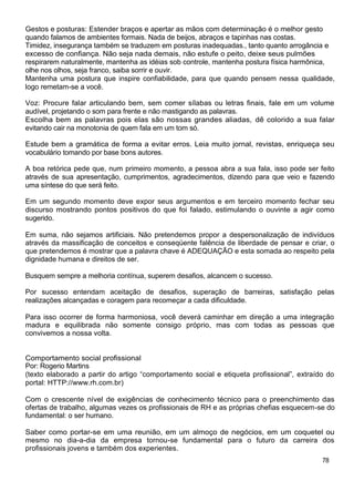 Gestos e posturas: Estender braços e apertar as mãos com determinação é o melhor gesto
quando falamos de ambientes formais. Nada de beijos, abraços e tapinhas nas costas.
Timidez, insegurança também se traduzem em posturas inadequadas., tanto quanto arrogância e
excesso de confiança. Não seja nada demais, não estufe o peito, deixe seus pulmões
respirarem naturalmente, mantenha as idéias sob controle, mantenha postura física harmônica,
olhe nos olhos, seja franco, saiba sorrir e ouvir.
Mantenha uma postura que inspire confiabilidade, para que quando pensem nessa qualidade,
logo remetam-se a você.
Voz: Procure falar articulando bem, sem comer sílabas ou letras finais, fale em um volume
audível, projetando o som para frente e não mastigando as palavras.
Escolha bem as palavras pois elas são nossas grandes aliadas, dê colorido a sua falar
evitando cair na monotonia de quem fala em um tom só.
Estude bem a gramática de forma a evitar erros. Leia muito jornal, revistas, enriqueça seu
vocabulário tomando por base bons autores.
A boa retórica pede que, num primeiro momento, a pessoa abra a sua fala, isso pode ser feito
através de sua apresentação, cumprimentos, agradecimentos, dizendo para que veio e fazendo
uma síntese do que será feito.
Em um segundo momento deve expor seus argumentos e em terceiro momento fechar seu
discurso mostrando pontos positivos do que foi falado, estimulando o ouvinte a agir como
sugerido.
Em suma, não sejamos artificiais. Não pretendemos propor a despersonalização de indivíduos
através da massificação de conceitos e conseqüente falência de liberdade de pensar e criar, o
que pretendemos é mostrar que a palavra chave é ADEQUAÇÃO e esta somada ao respeito pela
dignidade humana e direitos de ser.
Busquem sempre a melhoria contínua, superem desafios, alcancem o sucesso.
Por sucesso entendam aceitação de desafios, superação de barreiras, satisfação pelas
realizações alcançadas e coragem para recomeçar a cada dificuldade.
Para isso ocorrer de forma harmoniosa, você deverá caminhar em direção a uma integração
madura e equilibrada não somente consigo próprio, mas com todas as pessoas que
convivemos a nossa volta.
Comportamento social profissional
Por: Rogerio Martins
(texto elaborado a partir do artigo “comportamento social e etiqueta profissional”, extraído do
portal: HTTP://www.rh.com.br)
Com o crescente nível de exigências de conhecimento técnico para o preenchimento das
ofertas de trabalho, algumas vezes os profissionais de RH e as próprias chefias esquecem-se do
fundamental: o ser humano.
Saber como portar-se em uma reunião, em um almoço de negócios, em um coquetel ou
mesmo no dia-a-dia da empresa tornou-se fundamental para o futuro da carreira dos
profissionais jovens e também dos experientes.
78
 