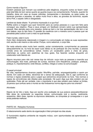 Como manda o figurino
Existem pessoas que marcam sua existência pela elegância, enquanto outras se fazem notar
pela total falta de bom senso quanto ao guarda-roupa e ao comportamento. Portanto, quando for
trabalha, deixe em casa as roupas coloridas, transparentes e decotadas, as saias justas, as
bijuterias grandes e pesadas, os saltos muito finos e altos, as gravatas de bichinhos, aquele
terno Pink, o sapato velho e desgastado.
Lembre-se deste ditado: “A primeira impressão é a que fica”
Reflita sobre a imagem que quer transmitir para as outras pessoas e o que tem feito para
conseguir seu objetivo. Peça a seus amigos um feedback sincero sobre sua apresentação
pessoal. Mas atenção para uma ressalva: portar-se bem e ter boa apresentação não tem a ver
com beleza, raça ou tipo físico. È questão de coerência com a maneira como a pessoa quer ser
percebida pelos outros e com o meio no qual transita.
Falar é prata, calar é ouro
Outro fator diretamente relacionado à imagem é a comunicação em todas as suas expressões:
oral, escrita e até mesmo a não-verbal. Porque, como sabemos, o corpo fala.
De nada adianta estar muito bem vestido, andar corretamente, cumprimentar as pessoas
adequadamente se, na hora de expor suas idéias ou de participar de uma reunião, a pessoa
comete erros de concordância verbal, mostra um vocabulário pobre e cheio de gírias,
interrompe os outros com piadinhas de mau gosto, fica fazendo caretas enquanto um
colaborador está falando etc
Alguns recursos para não cair nesse tiop de ridículo: ouça mais as pessoas e exercite sua
comunicação; leia mais, participe de cursos, escreva com freqüência, pratique, pratique,
pratique. E, importantíssimo: evite fofocas, conflitos, intrigas e ruídos na comunicação!
O papel principal
Na vida, representamos diversos papéis: filho/filha, pai/mãe, empregado/patrão e assim por
diante. Em cada um deles, devemos ter o senso da adequação, isto é, agir conforme as
normas e regras existentes para o papel que estivermos encarnando na hora. Tais normas e
regras de convivências são ditadas pela sociedade. Há quem diga que elas existem pra ser
quebradas. Pode até ser verdade, mas o importante é que elas existem para balisar os limites.
Já pensou que confuso seria o mundo se não tivéssemos norma alguma para nos orientar?
Atividade:
Depois de ter lido o texto, faça por escrito uma avaliação de sua postura pessoal/profissional.
Não deixe de contemplar os seguintes temas: comunicação oral e escrita, vestimenta,
acessórios. Além disso, aponte os equívocos detectados, as conquistas já conseguidas e o que
ainda pretende melhorar.
PARTE XX - Relações Humanas
O relacionamento sadio dentro da organização é fator principal nos dias atuais.
O funcionário objetiva ambiente de respeito mútuo, com oportunidades de aprendizado e
crescimento.
79
 