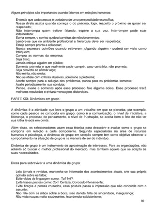 Alguns princípios são importantes quando falamos em relações humanas:
Entenda que cada pessoa é portadora de uma personalidade específica;
Nosso direto acaba quando começa o do próximo, logo, respeito o próximo se quiser ser
respeitado;
Não interrompa quem estiver falando, espere a sua vez. Interromper pode soar
indelicadeza;
Sorria sempre, o sorriso quebra barreiras de relacionamentos;
Lembre-se que no ambiente profissional a hierarquia deve ser respeitada;
Esteja sempre pronto a colaborar;
Nunca expresse opiniões quando estiverem julgando alguém - poderá ser visto como
fofoqueiro;
Cumpra as normas da empresa;
Seja ético;
Jamais critique alguém em público;
Somente prometa o que realmente pode cumprir, caso contrário, não prometa;
Seja convicto ao afirmar algo;
Não minta, não omita;
Não se abale com críticas abusivas, solucione o problema;
Atente sempre para a solução dos problemas, nunca para os problemas somente;
Avalie periodicamente sua conduta;
Pense, avalie e somente após esse processo fale alguma coisa. Esse processo trará
melhores resultados e evitará mensagens distorcidas.
PARTE XXI- Dinâmicas em grupo
A dinâmica é a atividade que leva o grupo a um trabalho em que se perceba, por exemplo,
como cada pessoa se comporta em grupo, como é a comunicação, o nível de iniciativa, a
liderança, o processo de pensamento, o nível de frustração, se aceita bem o fato de não ter
sua idéia levada em conta.
Além disso, os selecionadores usam essa técnica para descobrir e avaliar como o grupo se
comporta em relação a cada componente. Segundo especialistas na área de recursos
humanos e psicologia, a dinâmica de grupo em seleção sempre tem como objetivo observar o
comportamento na situação de grupo e na maneira de ser do indivíduo.
Dinâmica de grupo é um instrumento de aproximação de interesses. Para as organizações, não
adianta só buscar o melhor profissional do mercado, mas também aquele que se adapta às
suas necessidades.
Dicas para sobreviver a uma dinâmica de grupo
Leia jornais e revistas, mantenha-se informado dos acontecimentos atuais, crie sua própria
opinião sobre os fatos;
Evite vícios de linguagem como : Ta? Né?
Evite frases prontas como: Com Certeza, Concordo Plenamente;
Evite braços e pernas cruzados, essa postura passa a impressão que não concorda com o
assunto;
Não fale com as mãos sobre a boca, isso denota falta de sinceridade, insegurança;
Não vista roupas muito exuberantes, isso denota exibicionismo;
80
 