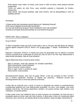 Evite apoiar suas mãos no bolso, pois como a mão na boca, essa postura denota
insegurança;
Tenha um aperto de mão firma, caso contrário passará a impressão de timidez,
insegurança;
Seja natural, não busque padrões, seja você mesmo, não se desqualifique e nem se
qualifique demais.
Atividades:
1) Quais pontos são importantes quando falamos em Marketing Pessoal?
2) Por que as relações humanas são importantes?
3) O que são dinâmicas de grupo? Qual a finalidade? Como são divididas?
4) Quais as principais dicas para participar de uma dinâmica de grupo?
PARTE XXII - Ética e cidadania
O que é Ética?
"A ética é daquelas coisas que todo mundo sabe o que é, mas que não são fáceis de explicar,
quando alguém pergunta”.(VALLS, Álvaro L.M. O que é ética. 7a
edição Ed.Brasiliense, 1993,
p.7)
Segundo o Dicionário, ÉTICA é "o estudo dos juízos de apreciação que se referem à conduta
humana susceptível de qualificação do ponto de vista do bem e do mal, seja relativamente à
determinada sociedade, seja de modo absoluto”.
Alguns diferenciam ética e moral de vários modos:
Ética é princípio, moral são aspectos de condutas específicas;
Ética é permanente, moral é temporal;
Ética é universal, moral é cultural;
Ética é regra, moral é conduta da regra;
Ética é teoria, moral é prática.
Etimologicamente falando, ética vem do grego "ethos", e tem seu correlato no latim "morale",
com o mesmo significado: Conduta, ou relativo aos costumes. Podemos concluir que
etimologicamente ética e moral são palavras sinônimas.
A ética não se confunde com a moral. A moral é a regulação dos valores e comportamentos
considerados legítimos por uma determinada sociedade, um povo, uma religião, uma certa
tradição cultural etc. Há morais específicas, também, em grupos sociais mais restritos: uma
instituição, um partido político...
A ética existe como uma referência para os seres humanos em sociedade, de modo tal que a
sociedade possa se tornar cada vez mais humana. A ética pode e deve ser incorporada pelos
indivíduos, sob a forma de uma atitude diante da vida cotidiana, capaz de julgar criticamente os
81
 