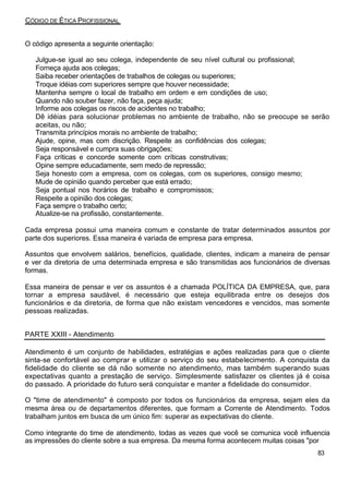 CÓDIGO DE ÉTICA PROFISSIONAL
O código apresenta a seguinte orientação:
Julgue-se igual ao seu colega, independente de seu nível cultural ou profissional;
Forneça ajuda aos colegas;
Saiba receber orientações de trabalhos de colegas ou superiores;
Troque idéias com superiores sempre que houver necessidade;
Mantenha sempre o local de trabalho em ordem e em condições de uso;
Quando não souber fazer, não faça, peça ajuda;
Informe aos colegas os riscos de acidentes no trabalho;
Dê idéias para solucionar problemas no ambiente de trabalho, não se preocupe se serão
aceitas, ou não;
Transmita princípios morais no ambiente de trabalho;
Ajude, opine, mas com discrição. Respeite as confidências dos colegas;
Seja responsável e cumpra suas obrigações;
Faça críticas e concorde somente com críticas construtivas;
Opine sempre educadamente, sem medo de repressão;
Seja honesto com a empresa, com os colegas, com os superiores, consigo mesmo;
Mude de opinião quando perceber que está errado;
Seja pontual nos horários de trabalho e compromissos;
Respeite a opinião dos colegas;
Faça sempre o trabalho certo;
Atualize-se na profissão, constantemente.
Cada empresa possui uma maneira comum e constante de tratar determinados assuntos por
parte dos superiores. Essa maneira é variada de empresa para empresa.
Assuntos que envolvem salários, benefícios, qualidade, clientes, indicam a maneira de pensar
e ver da diretoria de uma determinada empresa e são transmitidas aos funcionários de diversas
formas.
Essa maneira de pensar e ver os assuntos é a chamada POLÍTICA DA EMPRESA, que, para
tornar a empresa saudável, é necessário que esteja equilibrada entre os desejos dos
funcionários e da diretoria, de forma que não existam vencedores e vencidos, mas somente
pessoas realizadas.
PARTE XXIII - Atendimento
Atendimento é um conjunto de habilidades, estratégias e ações realizadas para que o cliente
sinta-se confortável ao comprar e utilizar o serviço do seu estabelecimento. A conquista da
fidelidade do cliente se dá não somente no atendimento, mas também superando suas
expectativas quanto a prestação de serviço. Simplesmente satisfazer os clientes já é coisa
do passado. A prioridade do futuro será conquistar e manter a fidelidade do consumidor.
O "time de atendimento" é composto por todos os funcionários da empresa, sejam eles da
mesma área ou de departamentos diferentes, que formam a Corrente de Atendimento. Todos
trabalham juntos em busca de um único fim: superar as expectativas do cliente.
Como integrante do time de atendimento, todas as vezes que você se comunica você influencia
as impressões do cliente sobre a sua empresa. Da mesma forma acontecem muitas coisas "por
83
 