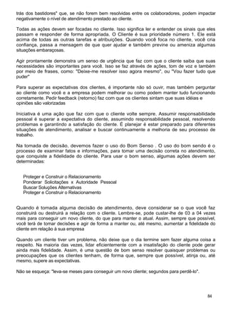trás dos bastidores" que, se não forem bem resolvidas entre os colaboradores, podem impactar
negativamente o nível de atendimento prestado ao cliente.
Todas as ações devem ser focadas no cliente. Isso significa ler e entender os sinais que eles
passam e responder de forma apropriada. O Cliente é sua prioridade número 1. Ele está
acima de todas as outras tarefas e atribuições. Quando você foca no cliente, você cria
confiança, passa a mensagem de que quer ajudar e também previne ou ameniza algumas
situações embaraçosas.
Agir prontamente demonstra um senso de urgência que faz com que o cliente saiba que suas
necessidades são importantes para você. Isso se faz através de ações, tom de voz e também
por meio de frases, como: "Deixe-me resolver isso agora mesmo", ou "Vou fazer tudo que
puder"
Para superar as expectativas dos clientes, é importante não só ouvir, mas também perguntar
ao cliente como você e a empresa podem melhorar ou como podem manter tudo funcionando
corretamente. Pedir feedback (retorno) faz com que os clientes sintam que suas idéias e
opiniões são valorizadas
Iniciativa é uma ação que faz com que o cliente volte sempre. Assumir responsabilidade
pessoal é superar a expectativa do cliente, assumindo responsabilidade pessoal, resolvendo
problemas e garantindo a satisfação do cliente. É planejar é estar preparado para diferentes
situações de atendimento, analisar e buscar continuamente a melhoria de seu processo de
trabalho.
Na tomada de decisão, devemos fazer o uso do Bom Senso . O uso do bom sendo é o
processo de examinar fatos e informações, para tomar uma decisão correta no atendimento,
que conquiste a fidelidade do cliente. Para usar o bom senso, algumas ações devem ser
determinadas:
Proteger e Construir o Relacionamento
Ponderar Solicitações x Autoridade Pessoal
Buscar Soluções Alternativas
Proteger e Construir o Relacionamento
Quando é tomada alguma decisão de atendimento, deve considerar se o que você faz
construirá ou destruirá a relação com o cliente. Lembre-se, pode custar-lhe de 03 a 04 vezes
mais para conseguir um novo cliente, do que para manter o atual. Assim, sempre que possível,
você terá de tomar decisões e agir de forma a manter ou, até mesmo, aumentar a fidelidade do
cliente em relação à sua empresa
Quando um cliente tiver um problema, não deixe que o dia termine sem fazer alguma coisa a
respeito. Na maioria das vezes, lidar eficientemente com a insatisfação do cliente pode gerar
ainda mais fidelidade. Assim, é uma questão de bom senso resolver quaisquer problemas ou
preocupações que os clientes tenham, de forma que, sempre que possível, atinja ou, até
mesmo, supere as expectativas.
Não se esqueça: "leva-se meses para conseguir um novo cliente; segundos para perdê-lo".
84
 