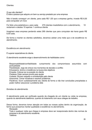 Clientes
O que são clientes?
É toda a pessoa que adquire um bem ou serviço prestado por uma empresa
Não é barato conseguir um cliente, para cada R$ 1,00 que a empresa ganha, investe R$ 6,00
para conquistar um novo
Foi feito uma estatística e, para cada 270 clientes insatisfeitos com o atendimento, 10
reclamam e destes 10 apenas 1 continua cliente
Imaginem essa empresa perdendo estes 269 clientes que para conquistar ela havia gasto R$
6,00 cada.
De forma a manter os clientes satisfeitos, devemos adotar uma meta que a de excelência no
atendimento.
Excelência em atendimento
É superar expectativas do cliente.
O atendimento excelente exige o desenvolvimento de habilidades como:
Responsabilidade/confiabilidade: cumprimento dos compromissos assumidos com
pontualidade
Flexibilidade: Jogo de cintura nos momentos de decisão e conflito
Entusiasmo: ânimo e insistência na busca dos objetivos
Empatia: Colocar-se na posição do cliente
Presteza: Estar sempre pronto para ajudar
Cortesia: Sincero respeito e consideração pelo cliente
Autonomia: Tomar iniciativas e resolver problemas
Paciência: Ouvir cuidadosamente seu cliente de forma a não tirar conclusões precipitadas e
poder melhor solucionar o problema dele
Divisões do atendimento
O atendimento pode ser verificado quando da chegada de um cliente ou visita na empresa,
quando do atendimento telefônico, quando do tratamento com seus colegas de trabalho.
Dessa forma, devemos tomar atenção em todas as nossas ações dentro da organização, de
forma que possamos manter qualidade e excelência no atendimento.
Recepção
Toda e qualquer visita que chegue à empresa deve ser recepcionada dentro das normas da
empresa e do atendimento excelente.
Telefone
85
 
