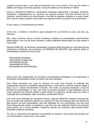 ninguém precisa saber o que está acontecendo com a sua vizinha. Fora que ao utilizar o
telefone com longas conversas pessoais, você pode acabar por não atender um cliente.
Ainda no atendimento telefônico, considerando atividades relacionadas a recepção, secretaria,
assistência a departamentos, etc, devemos nos organizar sempre. Uma das maneiras de nos
organizar, quando falamos em atendimento é controlar as ligações recebidas e a serem feitas,
bem como as visitas recebidas. Essa ação visa organizar tempo e aumentar sua produtividade.
O que motiva o comportamento do cliente
Como nós, o cliente é motivado à ação baseado em sua história de vida, seu dia, seu
momento.
Nós, seres humanos, somos animais complexos, dotados de necessidades extremamente
diferenciadas o que nos faz tomar decisões e ações totalmente diferenciadas de cada pessoa a
nossa volta.
Segundo MASLOW, as diferentes necessidades humanas estão dispostas em uma hierarquia de
importância e influência, que chamamos de PIRÃMIDE DE MASLOW. Esta pirâmide divide as
necessidades humanas em cinco níveis:
Necessidades fisiológicas
Necessidade de Segurança
Necessidades Sociais
Necessidade de Estima
Necessidade de Auto Realização
Estas cinco são subdivididas em primárias (necessidades fisiológicas e de segurança) e
secundárias (necessidades sociais, de estima e de auto realização).
Essa teoria pressupõe que, para se alcançar um nível mais elevado na pirâmide das
necessidades, devemos ter satisfeito adequadamente o nível anterior, somente pode-se chegar à
fase 2 se a 1 estiver devidamente concluída; nem todas as pessoas alcançam o topo da
pirâmide de necessidades, ou seja, nem todas as pessoas alcançam a auto-realização, pois os
níveis superiores da pirâmide passam a gerar tensão no organismo, tensão essa que motiva a
realização das necessidades, após concluída a necessidade inferior.
Com essa breve definição da motivação humana, segundo MASLOW, podemos compreender
que em muitos dias estaremos lidando com pessoas em fase de frustração pelo não alcance da
fase superior de suas necessidades, pela não realização de uma necessidade, com isso essa
força estará gerando tensão no organismo o que fará com que acabemos lidando com pessoas
pouco gentis, ou o inverso também, acabemos lidando com pessoas cujas tensões foram
resolvidas e estão em fase plena.
Por isso, é importante que saibamos compreender as pessoas. Suas ações são geradas por
uma necessidade, muitas vezes, não suprida.
87
 
