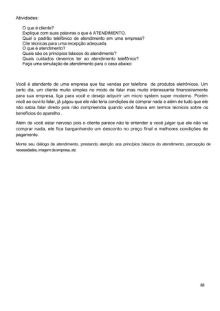 Atividades:
O que é cliente?
Explique com suas palavras o que é ATENDIMENTO.
Qual o padrão telefônico de atendimento em uma empresa?
Cite técnicas para uma recepção adequada.
O que é atendimento?
Quais são os princípios básicos do atendimento?
Quais cuidados devemos ter ao atendimento telefônico?
Faça uma simulação de atendimento para o caso abaixo:
Você é atendente de uma empresa que faz vendas por telefone de produtos eletrônicos. Um
certo dia, um cliente muito simples no modo de falar mas muito interessante financeiramente
para sua empresa, liga para você e deseja adquirir um micro system super moderno. Porém
você ao ouvi-lo falar, já julgou que ele não teria condições de comprar nada e além de tudo que ele
não sabia falar direito pois não compreendia quando você falava em termos técnicos sobre os
benefícios do aparelho .
Além de você estar nervoso pois o cliente parece não te entender e você julgar que ele não vai
comprar nada, ele fica barganhando um desconto no preço final e melhores condições de
pagamento.
Monte seu diálogo de atendimento, prestando atenção aos princípios básicos do atendimento, percepção de
necessidades, imagem da empresa, etc
88
 