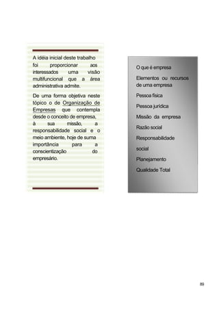 A idéia inicial deste trabalho
foi proporcionar aos
interessados uma visão
multifuncional que a área
administrativa admite.
De uma forma objetiva neste
tópico o de Organização de
Empresas que contempla
desde o conceito de empresa,
à sua missão, a
responsabilidade social e o
meio ambiente, hoje de suma
importância para a
conscientização do
empresário.
O que é empresa
Elementos ou recursos
de uma empresa
Pessoa física
Pessoa jurídica
Missão da empresa
Razão social
Responsabilidade
social
Planejamento
Qualidade Total
89
 