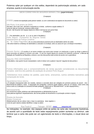 Podemos optar por qualquer um dos estilos, dependerá da padronização adotada, em cada
empresa, quanto à comunicação escrita.
ABCW CORRETORA DE SEGUROS GERAIS LTDA. (papel timbrado)
(3 espaços)
010/0X ( número de expedição pode parecer isolado, ou com a abreviatura da espécie do documento ou setor)
São Paulo, 6 de janeiro de 2XXX.
(Na data o dia é sem zero, alinhado à esquerda ou à direita, conforme a opção estética. O
nome do mês em minúscula, inclusive a letra inicial.
No ano não há ponto nem espaço depois do milhar e termina-se com ponto final).
(3 espaços)
À ( No destinatário uso de: à, a, ao ou para é facultativo.)
Porto Seguro Companhia de Seguros Gerais
Departamento de Fiança Locatícia
At.: Sr. Celso Fagundes ( At. é a única abreviatura possível junto ao destinatário dentro da carta)
( Na carta moderna o endereço do destinatário e colocado no envelope, salvo os casos em que o envelope é recortado.)
(3 espaços)
Prezado Senhor, ( O vocativo é um termo sintático que serve para nomear um interlocutor a quem se dirige a palavra e
deve concordar em gênero e número com este. O uso da vírgula depois do vocativo foi instituído conforme o Manual de
Redação da Presidência da República, embora o uso dos dois-pontos está correto de acordo com a gramática)
Assunto: PAC 22/2164688-9
(È facultativo, mas quanto houver necessidade o certo é indicar com a palavra “assunto” seguida de dois pontos )
(2 espaços)
Fomos informados que o comprometimento de renda apurado considerando os documentos
enviados está fora dos padrões de aceitação do produto Porto Aluguel.
Solicitamos nova análise do pedido, para tanto, anexamos, outros extratos bancários para
composição de renda.
Aguardamos breve retorno.
( A redação empresarial além de coesão, clareza e concisão deve ser redigida em primeira pessoa do plural - nós -.
Recomenda-se justificar o texto. A separação dos parágrafos, conforme opção estética, pode ser um espaço maior entre uma
linha e outra ou a utilização do comando formatar parágrafo, disponível no “Microsoft Word” no item espaçamento.)
(3 espaços)
Atenciosamente,
(Ao concluirmos cartas, podemos usar atenciosamente ou atentamente já que as
duas palavras significam respeitosamente, são formas polidas de fechamento e a pontuação correta é vírgula)
Álvares de Azevedo
Diretor Comercial
(Modernamente não se coloca mais o traço na assinatura, deve registrar o
nome de quem assina e abaixo identificar o cargo ou setor)
Rua Tuiuti nº. ____ - Tatuapé - SP/SP - www.____.seguros.net
As indicações, no exemplo, dos espaços entre as partes da carta são meramente ilustrativas,
de acordo com a quantidade de texto estes espaçamentos podem aumentar ou diminuir, vale
lembrar que a carta não pode ser um aglomerado de texto e informações, o visual deve ser
limpo.
9
 