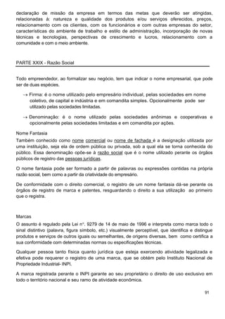 declaração de missão da empresa em termos das metas que deverão ser atingidas,
relacionadas à: natureza e qualidade dos produtos e/ou serviços oferecidos, preços,
relacionamento com os clientes, com os funcionários e com outras empresas do setor,
características do ambiente de trabalho e estilo de administração, incorporação de novas
técnicas e tecnologias, perspectivas de crescimento e lucros, relacionamento com a
comunidade e com o meio ambiente.
PARTE XXIX - Razão Social
Todo empreendedor, ao formalizar seu negócio, tem que indicar o nome empresarial, que pode
ser de duas espécies.
Firma: é o nome utilizado pelo empresário individual, pelas sociedades em nome
coletivo, de capital e indústria e em comandita simples. Opcionalmente pode ser
utilizado pelas sociedades limitadas.
Denominação: é o nome utilizado pelas sociedades anônimas e cooperativas e
opcionalmente pelas sociedades limitadas e em comandita por ações.
Nome Fantasia
Também conhecido como nome comercial ou nome de fachada é a designação utilizada por
uma instituição, seja ela de ordem pública ou privada, sob a qual ela se torna conhecida do
público. Essa denominação opõe-se à razão social que é o nome utilizado perante os órgãos
públicos de registro das pessoas jurídicas.
O nome fantasia pode ser formado a partir de palavras ou expressões contidas na própria
razão social, bem como a partir da criatividade do empresário.
De conformidade com o direito comercial, o registro de um nome fantasia dá-se perante os
órgãos de registro de marca e patentes, resguardando o direito a sua utilização ao primeiro
que o registra.
Marcas
O assunto é regulado pela Lei n . 9279 de 14 de maio de 1996 e interpreta como marca todo o
sinal distintivo (palavra, figura símbolo, etc.) visualmente perceptível, que identifica e distingue
produtos e serviços de outros iguais ou semelhantes, de origens diversas, bem como certifica a
sua conformidade com determinadas normas ou especificações técnicas.
Qualquer pessoa tanto física quanto jurídica que esteja exercendo atividade legalizada e
efetiva pode requerer o registro de uma marca, que se obtém pelo Instituto Nacional de
Propriedade Industrial- INPI.
A marca registrada perante o INPI garante ao seu proprietário o direito de uso exclusivo em
todo o território nacional e seu ramo de atividade econômica.
91
 