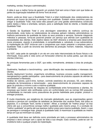 marketing, vendas, finanças e administração).
A idéia é que a melhor forma de garantir um produto final sem erros é fazer com que todas as
partes da organização trabalhem de forma "livre de erros".
Assim, pode-se dizer que a Qualidade Total é a total mobilização dos colaboradores da
empresa em busca de produtos e serviços com qualidade. Existem vários caminhos para se
chegar à Qualidade Total, mas todos eles passam por uma gestão administrativa construída
sobre dados e fatos e orientada, sempre, para a satisfação total do cliente, a Gestão pela
Qualidade Total.
A Gestão da Qualidade Total é uma abordagem sistemática de melhoria contínua da
produtividade, onde todos os colaboradores da empresa aplicam métodos administrativos na
melhoria permanente da qualidade de todos os seus produtos e serviços. Somente integrando
métodos e pessoas, torna-se possível prestar um serviço que atenda com qualidade às
necessidades dos clientes. Este objetivo básico da GQT direciona a empresa para desenvolver
novos processos, visando à produtividade, à competitividade e, sobretudo, à sua sobrevivência.
A implantação da GQT inicia-se com o programas que visam preparar a empresa para a
Qualidade Total, a partir da sincronia dos elementos da produção: homem, materiais, máquinas
e ambiente.
Na GQT, cada parte da operação é um elo em uma rede interconectada de fluxos físicos e de
informação. Essa parte é vista como um fornecedor (interno) de outras partes, que são seus
clientes (internos).
As principais ferramentas para a GQT, que estão, normalmente, atreladas à área de produção,
são:
Qualimetria, feedback e benchmarking - para identificação das necessidades e interesses dos
clientes;
Quality deployment function, engenharia simultânea, business process quality management,
reengeneering e gestão participativa - para desenvolvimento de produtos capazes de atender às
necessidades e interesses;
Análise de valores, just-in-time, kanban, controle estatístico de processo, 5S, zero defects,
avaliação de fornecedores e terceirização - para desenvolvimento de processos capazes de
gerar os produtos a mínimo custo e máxima qualidade
ISO 9000 - para provimento de relações de confiabilidade entre fornecedores e clientes. As
empresas que tiverem sido certificadas como em conformidade com as normas ISO possuirão
confiabilidade no mercado como possuidoras de grande habilidade para projetar, produzir e
entregar produtos.
É muito importante, por exigência do mercado globalizado, que as organizações gerem
produtos e serviços em condições de satisfazer as demandas dos usuários finais, sob todos os
aspectos. É a condição "bom, bonito e barato". Afinal, a condição de "melhor preço" só traz
vitória até que a concorrência consiga melhor qualidade pelo mesmo preço. E a condição de
"melhor qualidade" só ganha até que apareça melhor preço para mesma qualidade. Assim, o que
se persegue e consegue hoje, graças à qualidade total, é maximizar a qualidade ao mesmo
tempo em que se minimizam os custos.
A qualidade total deve ser definida como prioridade em todo o processo administrativo da
empresa e deve começar com o apoio de toda a sua direção. Caso contrário, pode-se cair no
imobilismo todo e qualquer projeto de implantação.
97
 