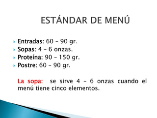  Entradas: 60 – 90 gr.
 Sopas: 4 – 6 onzas.
 Proteína: 90 – 150 gr.
 Postre: 60 – 90 gr.
La sopa: se sirve 4 – 6 onzas cuando el
menú tiene cinco elementos.
 