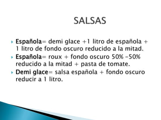  Española= demi glace +1 litro de española +
1 litro de fondo oscuro reducido a la mitad.
 Española= roux + fondo oscuro 50% -50%
reducido a la mitad + pasta de tomate.
 Demi glace= salsa española + fondo oscuro
reducir a 1 litro.
 