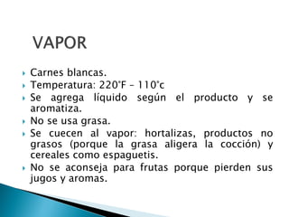 Carnes blancas.
 Temperatura: 220°F – 110°c
 Se agrega líquido según el producto y se
aromatiza.
 No se usa grasa.
 Se cuecen al vapor: hortalizas, productos no
grasos (porque la grasa aligera la cocción) y
cereales como espaguetis.
 No se aconseja para frutas porque pierden sus
jugos y aromas.
 