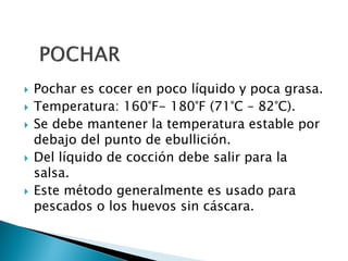  Pochar es cocer en poco líquido y poca grasa.
 Temperatura: 160°F- 180°F (71°C – 82°C).
 Se debe mantener la temperatura estable por
debajo del punto de ebullición.
 Del líquido de cocción debe salir para la
salsa.
 Este método generalmente es usado para
pescados o los huevos sin cáscara.
 
