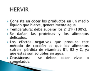  Consiste en cocer los productos en un medio
líquido que hierve, generalmente agua.
 Temperatura: debe superar los 212°F (100°c).
 Se dañan las proteínas y los alimentos
delicados.
 Los efectos negativos que produce este
método de cocción es que los alimentos
sufren pérdida de vitaminas B1, B2 y C, ya
que estas son solubles en agua.
 Crustáceos: se deben cocer vivos o
congelados.
 