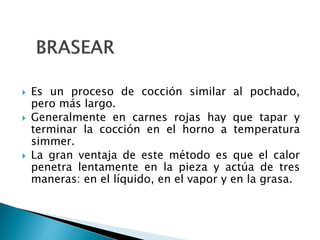  Es un proceso de cocción similar al pochado,
pero más largo.
 Generalmente en carnes rojas hay que tapar y
terminar la cocción en el horno a temperatura
simmer.
 La gran ventaja de este método es que el calor
penetra lentamente en la pieza y actúa de tres
maneras: en el líquido, en el vapor y en la grasa.
 