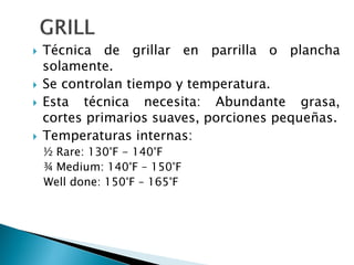  Técnica de grillar en parrilla o plancha
solamente.
 Se controlan tiempo y temperatura.
 Esta técnica necesita: Abundante grasa,
cortes primarios suaves, porciones pequeñas.
 Temperaturas internas:
½ Rare: 130°F - 140°F
¾ Medium: 140°F – 150°F
Well done: 150°F – 165°F
 