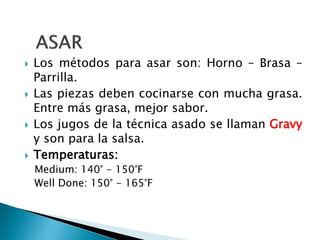  Los métodos para asar son: Horno – Brasa –
Parrilla.
 Las piezas deben cocinarse con mucha grasa.
Entre más grasa, mejor sabor.
 Los jugos de la técnica asado se llaman Gravy
y son para la salsa.
 Temperaturas:
Medium: 140° - 150°F
Well Done: 150° - 165°F
 