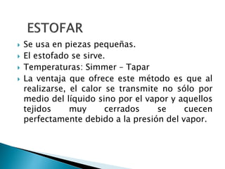  Se usa en piezas pequeñas.
 El estofado se sirve.
 Temperaturas: Simmer – Tapar
 La ventaja que ofrece este método es que al
realizarse, el calor se transmite no sólo por
medio del líquido sino por el vapor y aquellos
tejidos muy cerrados se cuecen
perfectamente debido a la presión del vapor.
 