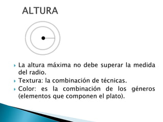  La altura máxima no debe superar la medida
del radio.
 Textura: la combinación de técnicas.
 Color: es la combinación de los géneros
(elementos que componen el plato).
 