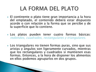  El continente o plato tiene gran importancia a la hora
del emplatado, el contenido deberá estar dispuesto
acorde o con relación a la forma que se percibe y de
la superficie que lo contiene.
 Los platos pueden tener cuatro formas básicas:
redondos, cuadrados, rectangulares y triangulares.
 Los triangulares no tienen formas puras, sino que sus
aristas y ángulos son ligeramente curvados, mientras
que los rectangulares y cuadrados sí mantienen esas
formas. Entonces, a la hora de disponer los alimentos
en ellos podemos agruparlos en dos grupos.
 