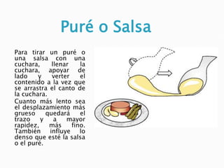 Puré o Salsa
Para tirar un puré o
una salsa con una
cuchara, llenar la
cuchara, apoyar de
lado y verter el
contenido a la vez que
se arrastra el canto de
la cuchara.
Cuanto más lento sea
el desplazamiento más
grueso quedará el
trazo y a mayor
rapidez, más fino.
También influye lo
denso que esté la salsa
o el puré.
 