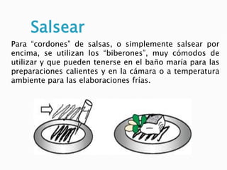 Salsear
Para “cordones” de salsas, o simplemente salsear por
encima, se utilizan los “biberones”, muy cómodos de
utilizar y que pueden tenerse en el baño maría para las
preparaciones calientes y en la cámara o a temperatura
ambiente para las elaboraciones frías.
 