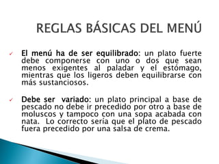  El menú ha de ser equilibrado: un plato fuerte
debe componerse con uno o dos que sean
menos exigentes al paladar y el estómago,
mientras que los ligeros deben equilibrarse con
más sustanciosos.
 Debe ser variado: un plato principal a base de
pescado no debe ir precedido por otro a base de
moluscos y tampoco con una sopa acabada con
nata. Lo correcto sería que el plato de pescado
fuera precedido por una salsa de crema.
 
