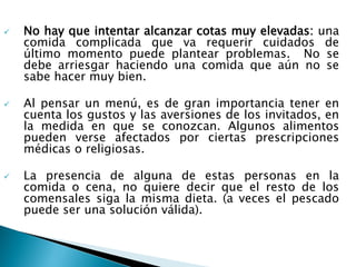  No hay que intentar alcanzar cotas muy elevadas: una
comida complicada que va requerir cuidados de
último momento puede plantear problemas. No se
debe arriesgar haciendo una comida que aún no se
sabe hacer muy bien.
 Al pensar un menú, es de gran importancia tener en
cuenta los gustos y las aversiones de los invitados, en
la medida en que se conozcan. Algunos alimentos
pueden verse afectados por ciertas prescripciones
médicas o religiosas.
 La presencia de alguna de estas personas en la
comida o cena, no quiere decir que el resto de los
comensales siga la misma dieta. (a veces el pescado
puede ser una solución válida).
 