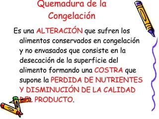 Quemadura de la Congelación Es una  ALTERACIÓN  que sufren los alimentos conservados en congelación y no envasados que consiste en la desecación de la superficie del alimento formando una  COSTRA  que supone la  PERDIDA DE NUTRIENTES Y DISMINUCIÓN DE LA CALIDAD DEL PRODUCTO . 