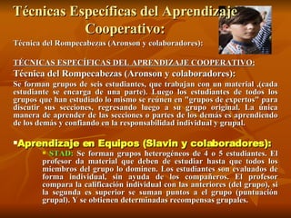 Técnicas Específicas del Aprendizaje Cooperativo: Técnica del Rompecabezas (Aronson y colaboradores):  TÉCNICAS ESPECÍFICAS DEL APRENDIZAJE COOPERATIVO: Técnica del Rompecabezas (Aronson y colaboradores):  Se forman grupos de seis estudiantes, que trabajan con un material ,(cada estudiante se encarga de una parte). Luego los estudiantes de todos los grupos que han estudiado lo mismo se reúnen en "grupos de expertos" para discutir sus secciones, regresando luego a su grupo original. La única manera de aprender de las secciones o partes de los demás es aprendiendo de los demás y confiando en la responsabilidad individual y grupal. Aprendizaje en Equipos (Slavin y colaboradores):   STAD:  Se forman grupos heterogéneos de 4 o 5 estudiantes. El profesor da material que deben de estudiar hasta que todos los miembros del grupo lo dominen. Los estudiantes son evaluados de forma individual, sin ayuda de los compañeros. El profesor compara la calificación individual con las anteriores (del grupo), si la segunda es superior se suman puntos a el grupo (puntuación grupal). Y se obtienen determinadas recompensas grupales.   