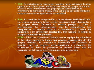 TGT:  Los estudiantes de cada grupo compiten con los miembros de otros equipos, con el fin de ganar puntos para su respectivo grupo. Se trata de ofrecer a todos los miembros del grupo iguales oportunidades de contribuir a la puntuación grupal, con la ventaja de que cada estudiante competirá con otro de igual nivel  o creatividad.   TAI:  Se combina la cooperación y la enseñanza individualizada. Los alumnos primero deben recibir enseñanza individualizada, a su propio ritmo. Después se forman parejas o tríos e intercambian los conocimientos con los compañeros. Los compañeros se ayudan entre sí a examinarse y revisar las soluciones a los problemas planteados. Por semana se deben de otorgar recompensas grupales.  CIRC:  Mientras el profesor trabaja con un equipo, los miembros de los otros grupos lo hacen con parejas provenientes de dos grupos distintos. Se consigue la instrucción del profesor, la práctica por los equipos, preevaluaciones y exámenes. Un estudiante no debe de presentar el examen hasta que los compañeros del grupo determinen que esté preparado.  