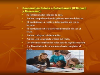 Cooperación Guiada o Estructurada (O´Donnell y Dansereau):   Se forman díadas (grupos de dos).  Ambos compañeros leen la primera sección del texto.  El participante A repite la información sin ver la lectura.  El participante B le da retroalimentación sin ver el texto.  Ambos trabajan la información.  Ambos leen la segunda sección del texto.  Los dos intercambian los roles para la segunda sección.  A y B continúan de esta manera hasta completar el texto.  