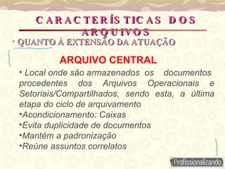 ARQUIVO CENTRAL
• Local onde são armazenados os documentos
procedentes dos Arquivos Operacionais e
Setoriais/Compartilhados, sendo esta, a última
etapa do ciclo de arquivamento
•Acondicionamento: Caixas
•Evita duplicidade de documentos
•Mantém a padronização
•Reúne assuntos correlatos
C A R A C TE R ÍS TIC A S D O S
C A R A C TE R ÍS TIC A S D O S
A R Q U IVO S
A R Q U IVO S
• QUANTO À EXTENSÃO DA ATUAÇÃO
QUANTO À EXTENSÃO DA ATUAÇÃO
 