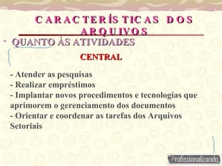 - Atender as pesquisas
- Realizar empréstimos
- Implantar novos procedimentos e tecnologias que
aprimorem o gerenciamento dos documentos
- Orientar e coordenar as tarefas dos Arquivos
Setoriais
C A R A C TE R ÍS TIC A S D O S
C A R A C TE R ÍS TIC A S D O S
A R Q U IVO S
A R Q U IVO S
• QUANTO ÀS
QUANTO ÀS ATIVIDADES
ATIVIDADES
CENTRAL
CENTRAL
 