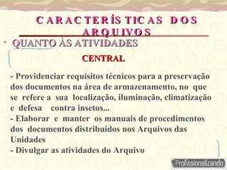 - Providenciar requisitos técnicos para a preservação
dos documentos na área de armazenamento, no que
se refere a sua localização, iluminação, climatização
e defesa contra insetos...
- Elaborar e manter os manuais de procedimentos
dos documentos distribuidos nos Arquivos das
Unidades
- Divulgar as atividades do Arquivo
C A R A C TE R ÍS TIC A S D O S
C A R A C TE R ÍS TIC A S D O S
A R Q U IVO S
A R Q U IVO S
• QUANTO ÀS
QUANTO ÀS ATIVIDADES
ATIVIDADES
CENTRAL
CENTRAL
 