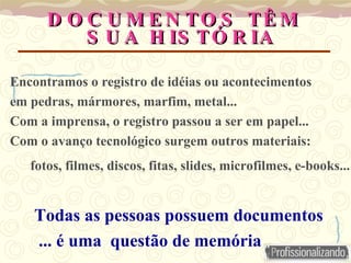 D O C U M E N TO S TÊ M
D O C U M E N TO S TÊ M
S U A H IS TÓ R IA
S U A H IS TÓ R IA
Encontramos o registro de idéias ou acontecimentos
em pedras, mármores, marfim, metal...
Com a imprensa, o registro passou a ser em papel...
Com o avanço tecnológico surgem outros materiais:
fotos, filmes, discos, fitas, slides, microfilmes, e-books...
Todas as pessoas possuem documentos
... é uma questão de memória
 