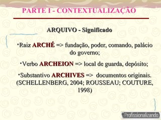 PARTE I - CONTEXTUALIZAÇÃO
ARQUIVO - Significado
ARQUIVO - Significado
•Raiz
Raiz ARCHÉ
ARCHÉ => fundação, poder, comando, palácio
=> fundação, poder, comando, palácio
do governo;
do governo;
•Verbo
Verbo ARCHEION
ARCHEION => local de guarda, depósito;
=> local de guarda, depósito;
•Substantivo
Substantivo ARCHIVES
ARCHIVES => documentos originais.
=> documentos originais.
(SCHELLENBERG, 2004; ROUSSEAU; COUTURE,
(SCHELLENBERG, 2004; ROUSSEAU; COUTURE,
1998)
1998)
 