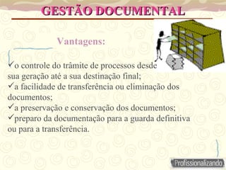 GESTÃO DOCUMENTAL
GESTÃO DOCUMENTAL
Vantagens:
o controle do trâmite de processos desde
sua geração até a sua destinação final;
a facilidade de transferência ou eliminação dos
documentos;
a preservação e conservação dos documentos;
preparo da documentação para a guarda definitiva
ou para a transferência.
 