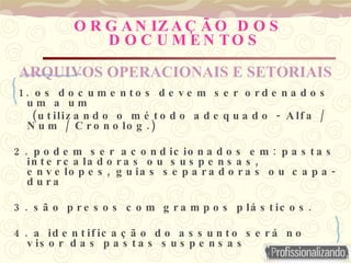 O R G A N IZ A Ç Ã O D O S
D O C U M E N TO S
1 . o s d o c u m e n t o s d e v e m s e r o r d e n a d o s
u m a u m
( - /
u t iliz a n d o o m é t o d o a d e q u a d o A lf a
/ .)
N u m C r o n o lo g
2 . :
p o d e m s e r a c o n d ic io n a d o s e m p a s t a s
,
in t e r c a la d o r a s o u s u s p e n s a s
, -
e n v e lo p e s g u ia s s e p a r a d o r a s o u c a p a
d u r a
3 . .
s ã o p r e s o s c o m g r a m p o s p lá s t ic o s
4 . a id e n t if ic a ç ã o d o a s s u n t o s e r á n o
v is o r d a s p a s t a s s u s p e n s a s
ARQUIVOS OPERACIONAIS E SETORIAIS
 