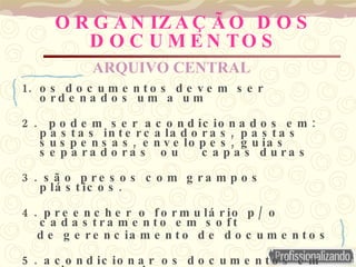 O R G A N IZ A Ç Ã O D O S
D O C U M E N TO S
1. o s d o c u m e n t o s d e v e m s e r
o r d e n a d o s u m a u m
2 . :
p o d e m s e r a c o n d ic io n a d o s e m
,
p a s t a s in t e r c a la d o r a s p a s t a s
, ,
s u s p e n s a s e n v e lo p e s g u ia s
s e p a r a d o r a s o u c a p a s d u r a s
3 . s ã o p r e s o s c o m g r a m p o s
.
p lá s t ic o s
4 . /
p r e e n c h e r o f o r m u lá r io p o
c a d a s t r a m e n t o e m s o f t
d e g e r e n c ia m e n t o d e d o c u m e n t o s
5 . a c o n d ic io n a r o s d o c u m e n t o s e m
ARQUIVO CENTRAL
 