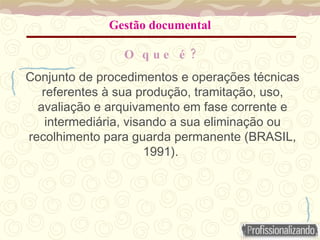 Gestão documental
?
O q u e é
Conjunto de procedimentos e operações técnicas
referentes à sua produção, tramitação, uso,
avaliação e arquivamento em fase corrente e
intermediária, visando a sua eliminação ou
recolhimento para guarda permanente (BRASIL,
1991).
 