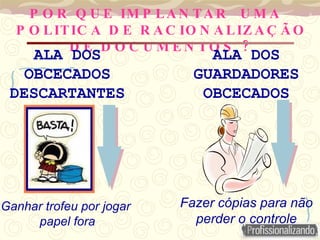P O R Q U E IM P LA N TA R U M A
P O LITIC A D E R A C IO N A LIZ A Ç Ã O
?
D E D O C U M E N TO S
ALA DOS
GUARDADORES
OBCECADOS
Fazer cópias para não
perder o controle
ALA DOS
OBCECADOS
DESCARTANTES
Ganhar trofeu por jogar
papel fora
 